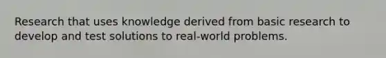 Research that uses knowledge derived from basic research to develop and test solutions to real-world problems.