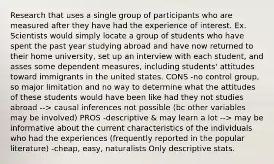 Research that uses a single group of participants who are measured after they have had the experience of interest. Ex. Scientists would simply locate a group of students who have spent the past year studying abroad and have now returned to their home university, set up an interview with each student, and asses some dependent measures, including students' attitudes toward immigrants in the united states. CONS -no control group, so major limitation and no way to determine what the attitudes of these students would have been like had they not studies abroad --> causal inferences not possible (bc other variables may be involved) PROS -descriptive & may learn a lot --> may be informative about the current characteristics of the individuals who had the experiences (frequently reported in the popular literature) -cheap, easy, naturalists Only descriptive stats.