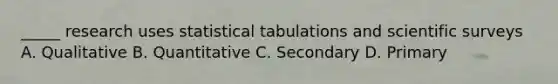 _____ research uses statistical tabulations and scientific surveys A. Qualitative B. Quantitative C. Secondary D. Primary