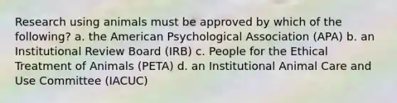 Research using animals must be approved by which of the following? a. the American Psychological Association (APA) b. an Institutional Review Board (IRB) c. People for the Ethical Treatment of Animals (PETA) d. an Institutional Animal Care and Use Committee (IACUC)