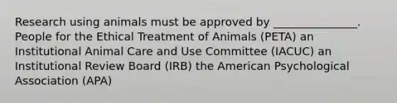 Research using animals must be approved by _______________. People for the Ethical Treatment of Animals (PETA) an Institutional Animal Care and Use Committee (IACUC) an Institutional Review Board (IRB) the American Psychological Association (APA)