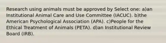 Research using animals must be approved by Select one: a)an Institutional Animal Care and Use Committee (IACUC). b)the American Psychological Association (APA). c)People for the Ethical Treatment of Animals (PETA). d)an Institutional Review Board (IRB).