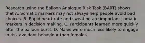 Research using the Balloon Analogue Risk Task (BART) shows that A. Somatic markers may not always help people avoid bad choices. B. Rapid heart rate and sweating are important somatic markers in decision making. C. Participants learned more quickly after the balloon burst. D. Males were much less likely to engage in risk avoidant behaviour than females.