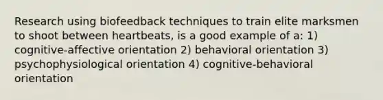 Research using biofeedback techniques to train elite marksmen to shoot between heartbeats, is a good example of a: 1) cognitive-affective orientation 2) behavioral orientation 3) psychophysiological orientation 4) cognitive-behavioral orientation