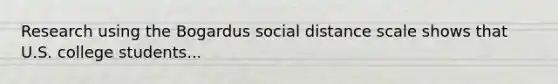 Research using the Bogardus social distance scale shows that U.S. college students...