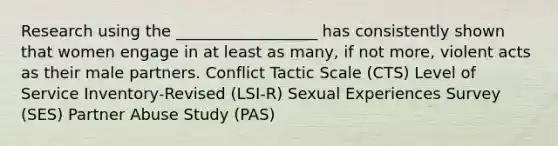 Research using the __________________ has consistently shown that women engage in at least as many, if not more, violent acts as their male partners. Conflict Tactic Scale (CTS) Level of Service Inventory-Revised (LSI-R) Sexual Experiences Survey (SES) Partner Abuse Study (PAS)