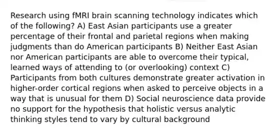 Research using fMRI brain scanning technology indicates which of the following? A) East Asian participants use a greater percentage of their frontal and parietal regions when making judgments than do American participants B) Neither East Asian nor American participants are able to overcome their typical, learned ways of attending to (or overlooking) context C) Participants from both cultures demonstrate greater activation in higher-order cortical regions when asked to perceive objects in a way that is unusual for them D) Social neuroscience data provide no support for the hypothesis that holistic versus analytic thinking styles tend to vary by cultural background