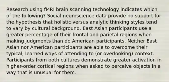 Research using fMRI brain scanning technology indicates which of the following? Social neuroscience data provide no support for the hypothesis that holistic versus analytic thinking styles tend to vary by cultural background. East Asian participants use a greater percentage of their frontal and parietal regions when making judgments than do American participants. Neither East Asian nor American participants are able to overcome their typical, learned ways of attending to (or overlooking) context. Participants from both cultures demonstrate greater activation in higher-order cortical regions when asked to perceive objects in a way that is unusual for them.