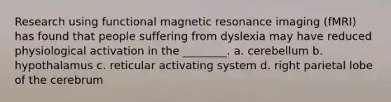 Research using functional magnetic resonance imaging (fMRI) has found that people suffering from dyslexia may have reduced physiological activation in the ________. a. cerebellum b. hypothalamus c. reticular activating system d. right parietal lobe of the cerebrum