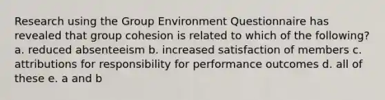 Research using the Group Environment Questionnaire has revealed that group cohesion is related to which of the following? a. reduced absenteeism b. increased satisfaction of members c. attributions for responsibility for performance outcomes d. all of these e. a and b