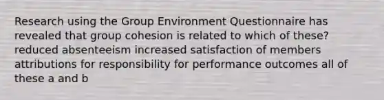 Research using the Group Environment Questionnaire has revealed that group cohesion is related to which of these? reduced absenteeism increased satisfaction of members attributions for responsibility for performance outcomes all of these a and b