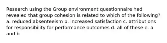 Research using the Group environment questionnaire had revealed that group cohesion is related to which of the following? a. reduced absenteeism b. increased satisfaction c. attributions for responsibility for performance outcomes d. all of these e. a and b