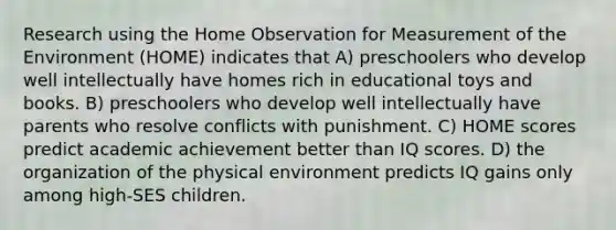 Research using the Home Observation for Measurement of the Environment (HOME) indicates that A) preschoolers who develop well intellectually have homes rich in educational toys and books. B) preschoolers who develop well intellectually have parents who resolve conflicts with punishment. C) HOME scores predict academic achievement better than IQ scores. D) the organization of the physical environment predicts IQ gains only among high-SES children.