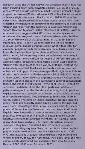 Research using the IAT has shown that although implicit bias has been trending down (Charlesworth & Banaji, 2019), as of 2015, 48% of White and 42% of Biracial adults showed at least a slight implicit bias toward Whites, whereas 45% of Black adults showed at least a slight bias toward Blacks (Morin, 2015). What is less clear is what these associations mean. Some researchers have criticized the measure for confounding the tendency to associate "Black" and "bad" with the tendency to associate "White" and "good" (Blanton & Jaccard, 2006; Blanton et al., 2006). However, other evidence suggests that IAT scores do reliably assess responses that are predictive of behavior (Greenwald, Smith et al., 2009; Greenwald et al., 2015; Kurdi et al., 2019; LeBel & Paunonen, 2011). Even if we grant that the IAT is a reliable measure, some dispute continues about what it taps into. For example, people actually show stronger racial biases when they know the measure is supposed to reveal their racial biases (Frantz et al., 2004). Anxiety about being labeled racist might actually make it more difficult for people to perform the task. In addition, some researchers have noted that an association of "Black" with "bad" could mean a variety of things, such as the acknowledgment that Blacks are mistreated and receive bad outcomes or simply cultural stereotypes that might have little to do with one's personal attitudes (Andreychik & Gill, 2012; Olson & Fazio, 2004). Other theorists suggest that implicit associations primarily tap into biases in the surrounding cultural context more than in the minds of individuals (Payne et al., 2017). Even if we set aside the debate about the IAT in particular, a broader pattern emerges from the literature examining both implicit and explicit measures of prejudiced attitudes. Most notably, although they can be correlated, they are often quite distinct. In other words, people who have an implicit negative attitude toward a group might still explicitly report having positive feelings. But even more interesting is that people's implicit attitudes seem to predict different kinds of behavior than their explicit attitudes. Explicit prejudice predicts overt or controllable expression of prejudice, whereas implicit prejudice better predicts subtler negative reactions to outgroup members. For example, when researchers have analyzed interracial interactions between strangers, they have found that Whites' explicit prejudice predicts what they say to a Black partner, but it's their implicit prejudice that predicts how they say it (Dovidio et al., 2002). What this means is that even when explicitly well-intentioned Whites might try to say the right thing, their body language may communicate discomfort and avoidance (see also Amodio & Devine, 2006; McConnell & Leibold, 2001).