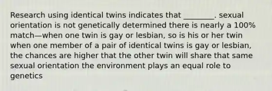 Research using identical twins indicates that ________. sexual orientation is not genetically determined there is nearly a 100% match—when one twin is gay or lesbian, so is his or her twin when one member of a pair of identical twins is gay or lesbian, the chances are higher that the other twin will share that same sexual orientation the environment plays an equal role to genetics