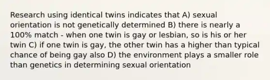 Research using identical twins indicates that A) sexual orientation is not genetically determined B) there is nearly a 100% match - when one twin is gay or lesbian, so is his or her twin C) if one twin is gay, the other twin has a higher than typical chance of being gay also D) the environment plays a smaller role than genetics in determining sexual orientation