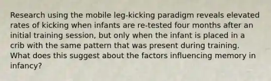 Research using the mobile leg-kicking paradigm reveals elevated rates of kicking when infants are re-tested four months after an initial training session, but only when the infant is placed in a crib with the same pattern that was present during training. What does this suggest about the factors influencing memory in infancy?