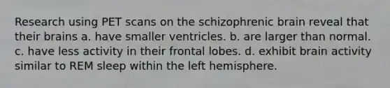 Research using PET scans on the schizophrenic brain reveal that their brains a. have smaller ventricles. b. are larger than normal. c. have less activity in their frontal lobes. d. exhibit brain activity similar to REM sleep within the left hemisphere.