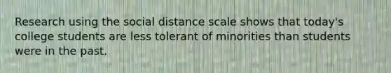 Research using the social distance scale shows that today's college students are less tolerant of minorities than students were in the past.