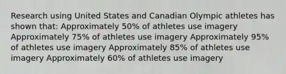 Research using United States and Canadian Olympic athletes has shown that: Approximately 50% of athletes use imagery Approximately 75% of athletes use imagery Approximately 95% of athletes use imagery Approximately 85% of athletes use imagery Approximately 60% of athletes use imagery