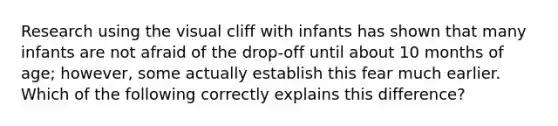 Research using the visual cliff with infants has shown that many infants are not afraid of the drop-off until about 10 months of age; however, some actually establish this fear much earlier. Which of the following correctly explains this difference?