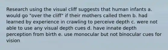 Research using the visual cliff suggests that human infants a. would go "over the cliff" if their mothers called them b. had learned by experience in crawling to perceive depth c. were not able to use any visual depth cues d. have innate depth perception from birth e. use monocular but not binocular cues for vision