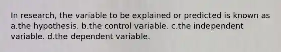 In research, the variable to be explained or predicted is known as a.the hypothesis. b.the control variable. c.the independent variable. d.the dependent variable.