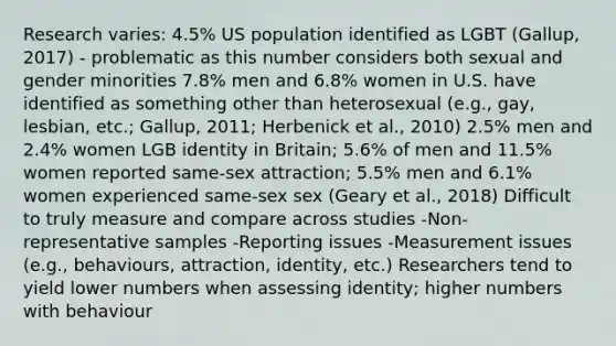 Research varies: 4.5% US population identified as LGBT (Gallup, 2017) - problematic as this number considers both sexual and gender minorities 7.8% men and 6.8% women in U.S. have identified as something other than heterosexual (e.g., gay, lesbian, etc.; Gallup, 2011; Herbenick et al., 2010) 2.5% men and 2.4% women LGB identity in Britain; 5.6% of men and 11.5% women reported same-sex attraction; 5.5% men and 6.1% women experienced same-sex sex (Geary et al., 2018) Difficult to truly measure and compare across studies -Non-representative samples -Reporting issues -Measurement issues (e.g., behaviours, attraction, identity, etc.) Researchers tend to yield lower numbers when assessing identity; higher numbers with behaviour