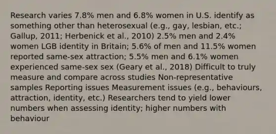 Research varies 7.8% men and 6.8% women in U.S. identify as something other than heterosexual (e.g., gay, lesbian, etc.; Gallup, 2011; Herbenick et al., 2010) 2.5% men and 2.4% women LGB identity in Britain; 5.6% of men and 11.5% women reported same-sex attraction; 5.5% men and 6.1% women experienced same-sex sex (Geary et al., 2018) Difficult to truly measure and compare across studies Non-representative samples Reporting issues Measurement issues (e.g., behaviours, attraction, identity, etc.) Researchers tend to yield lower numbers when assessing identity; higher numbers with behaviour