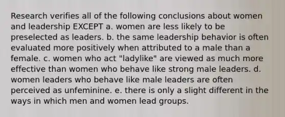 Research verifies all of the following conclusions about women and leadership EXCEPT a. women are less likely to be preselected as leaders. b. the same leadership behavior is often evaluated more positively when attributed to a male than a female. c. women who act "ladylike" are viewed as much more effective than women who behave like strong male leaders. d. women leaders who behave like male leaders are often perceived as unfeminine. e. there is only a slight different in the ways in which men and women lead groups.