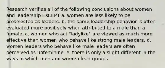 Research verifies all of the following conclusions about women and leadership EXCEPT a. women are less likely to be preselected as leaders. b. the same leadership behavior is often evaluated more positively when attributed to a male than a female. c. women who act "ladylike" are viewed as much more effective than women who behave like strong male leaders. d. women leaders who behave like male leaders are often perceived as unfeminine. e. there is only a slight different in the ways in which men and women lead groups