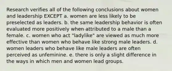 Research verifies all of the following conclusions about women and leadership EXCEPT a. women are less likely to be preselected as leaders. b. the same leadership behavior is often evaluated more positively when attributed to a male than a female. c. women who act "ladylike" are viewed as much more effective than women who behave like strong male leaders. d. women leaders who behave like male leaders are often perceived as unfeminine. e. there is only a slight difference in the ways in which men and women lead groups.