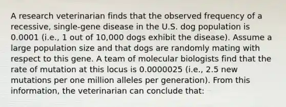 A research veterinarian finds that the observed frequency of a recessive, single-gene disease in the U.S. dog population is 0.0001 (i.e., 1 out of 10,000 dogs exhibit the disease). Assume a large population size and that dogs are randomly mating with respect to this gene. A team of molecular biologists find that the rate of mutation at this locus is 0.0000025 (i.e., 2.5 new mutations per one million alleles per generation). From this information, the veterinarian can conclude that: