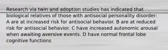 Research via twin and adoption studies has indicated that biological relatives of those with antisocial personality disorder: A are at increased risk for antisocial behavior. B are at reduced risk for antisocial behavior. C have increased autonomic arousal when awaiting aversive events. D have normal frontal lobe cognitive functions