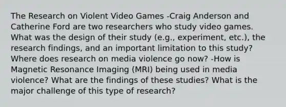 The Research on Violent Video Games -Craig Anderson and Catherine Ford are two researchers who study video games. What was the design of their study (e.g., experiment, etc.), the research findings, and an important limitation to this study? Where does research on media violence go now? -How is Magnetic Resonance Imaging (MRI) being used in media violence? What are the findings of these studies? What is the major challenge of this type of research?