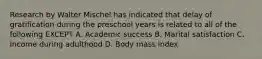 Research by Walter Mischel has indicated that delay of gratification during the preschool years is related to all of the following EXCEPT A. Academic success B. Marital satisfaction C. Income during adulthood D. Body mass index