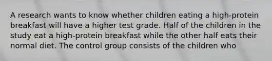 A research wants to know whether children eating a high-protein breakfast will have a higher test grade. Half of the children in the study eat a high-protein breakfast while the other half eats their normal diet. The control group consists of the children who