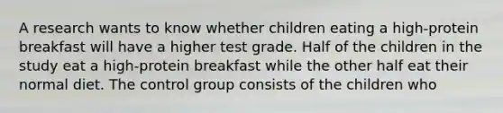 A research wants to know whether children eating a high-protein breakfast will have a higher test grade. Half of the children in the study eat a high-protein breakfast while the other half eat their normal diet. The control group consists of the children who