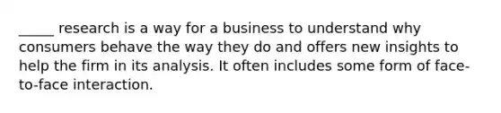 _____ research is a way for a business to understand why consumers behave the way they do and offers new insights to help the firm in its analysis. It often includes some form of face-to-face interaction.