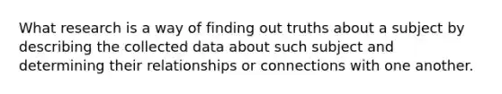 What research is a way of finding out truths about a subject by describing the collected data about such subject and determining their relationships or connections with one another.