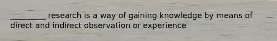 _________ research is a way of gaining knowledge by means of direct and indirect observation or experience