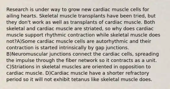 Research is under way to grow new cardiac muscle cells for ailing hearts. Skeletal muscle transplants have been tried, but they don't work as well as transplants of cardiac muscle. Both skeletal and cardiac muscle are striated, so why does cardiac muscle support rhythmic contraction while skeletal muscle does not?A)Some cardiac muscle cells are autorhythmic and their contraction is started intrinsically by gap junctions. B)Neuromuscular junctions connect the cardiac cells, spreading the impulse through the fiber network so it contracts as a unit. C)Striations in skeletal muscles are oriented in opposition to cardiac muscle. D)Cardiac muscle have a shorter refractory period so it will not exhibit tetanus like skeletal muscle does.