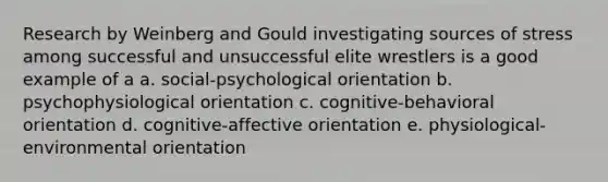 Research by Weinberg and Gould investigating sources of stress among successful and unsuccessful elite wrestlers is a good example of a a. social-psychological orientation b. psychophysiological orientation c. cognitive-behavioral orientation d. cognitive-affective orientation e. physiological-environmental orientation