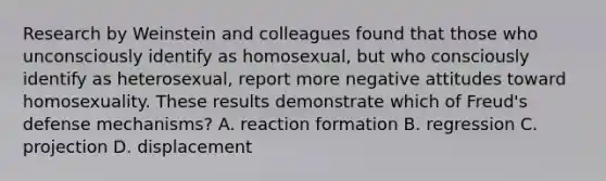 Research by Weinstein and colleagues found that those who unconsciously identify as homosexual, but who consciously identify as heterosexual, report more negative attitudes toward homosexuality. These results demonstrate which of Freud's defense mechanisms? A. reaction formation B. regression C. projection D. displacement