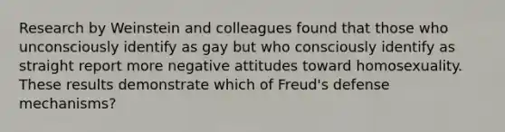 Research by Weinstein and colleagues found that those who unconsciously identify as gay but who consciously identify as straight report more negative attitudes toward homosexuality. These results demonstrate which of Freud's defense mechanisms?