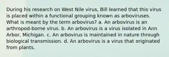 During his research on West Nile virus, Bill learned that this virus is placed within a functional grouping known as arboviruses. What is meant by the term arbovirus? a. An arbovirus is an arthropod-borne virus. b. An arbovirus is a virus isolated in Ann Arbor, Michigan. c. An arbovirus is maintained in nature through biological transmission. d. An arbovirus is a virus that originated from plants.