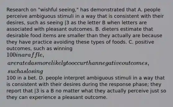 Research on "wishful seeing," has demonstrated that A. people perceive ambiguous stimuli in a way that is consistent with their desires, such as seeing |3 as the letter B when letters are associated with pleasant outcomes. B. dieters estimate that desirable food items are smaller than they actually are because they have practice avoiding these types of foods. C. positive outcomes, such as winning 100 in a raffle, are rated as more likely to occur than negative outcomes, such as losing100 in a bet. D. people interpret ambiguous stimuli in a way that is consistent with their desires during the response phase; they report that |3 is a B no matter what they actually perceive just so they can experience a pleasant outcome.