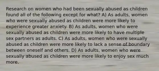 Research on women who had been sexually abused as children found all of the following except for what? A) As adults, women who were sexually abused as children were more likely to experience greater anxiety. B) As adults, women who were sexually abused as children were more likely to have multiple sex partners as adults. C) As adults, women who were sexually abused as children were more likely to lack a sense of boundary between oneself and others. D) As adults, women who were sexually abused as children were more likely to enjoy sex much more.