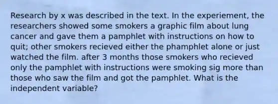 Research by x was described in the text. In the experiement, the researchers showed some smokers a graphic film about lung cancer and gave them a pamphlet with instructions on how to quit; other smokers recieved either the phamphlet alone or just watched the film. after 3 months those smokers who recieved only the pamphlet with instructions were smoking sig more than those who saw the film and got the pamphlet. What is the independent variable?