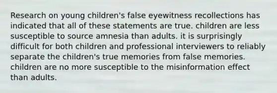 Research on young children's false eyewitness recollections has indicated that all of these statements are true. children are less susceptible to source amnesia than adults. it is surprisingly difficult for both children and professional interviewers to reliably separate the children's true memories from false memories. children are no more susceptible to the misinformation effect than adults.